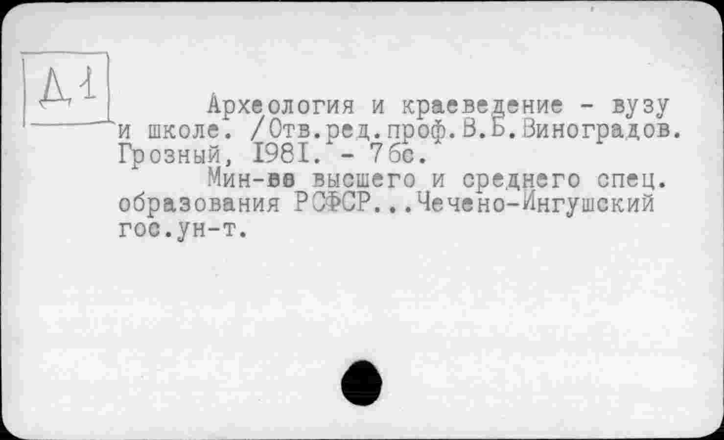 ﻿м
Археология и краеведение - вузу и школе. /Отв.ред.проф.В.Б.Виноградов. Грозный, 1981/- 7бс.
Мин-во высшего и среднего спец, образования РОФСР...Чечено-Ингушский гос.ун-т.